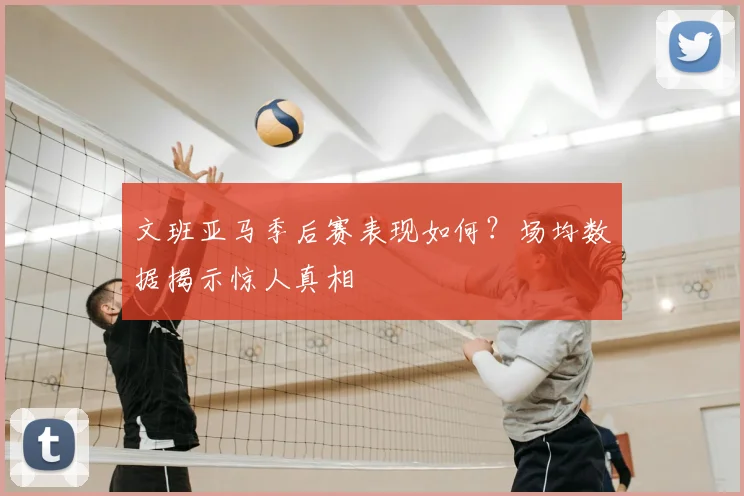 文班亚马季后赛表现如何？场均数据揭示惊人真相