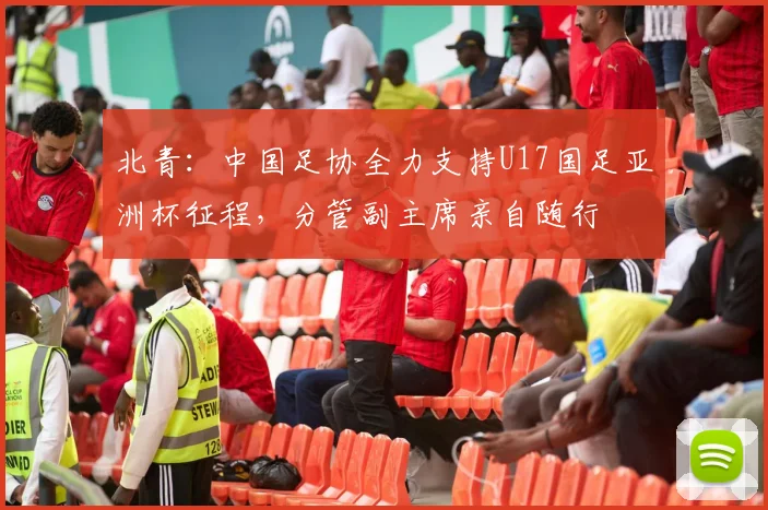 北青：中国足协全力支持U17国足亚洲杯征程，分管副主席亲自随行