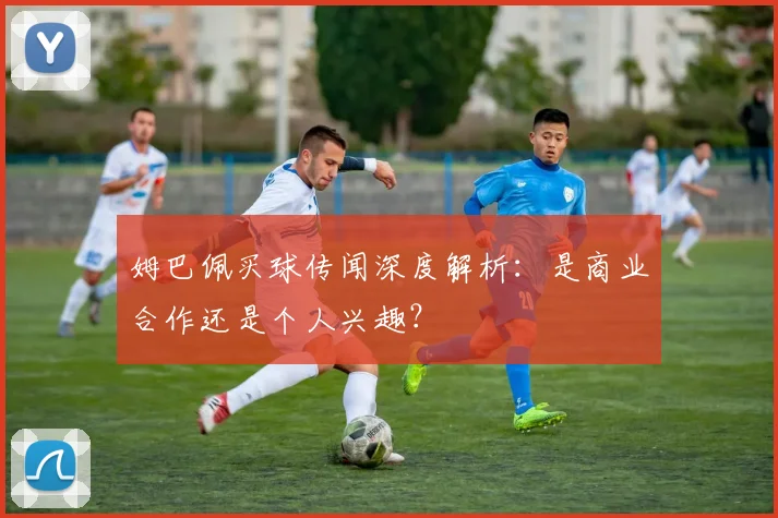 姆巴佩买球传闻深度解析：是商业合作还是个人兴趣？
