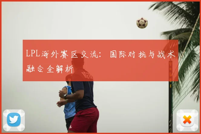 LPL海外赛区交流:国际对抗与战术融合全解析