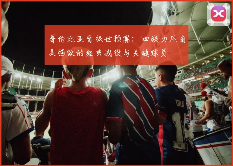 哥伦比亚晋级世预赛：回顾力压南美强敌的经典战役与关键球员