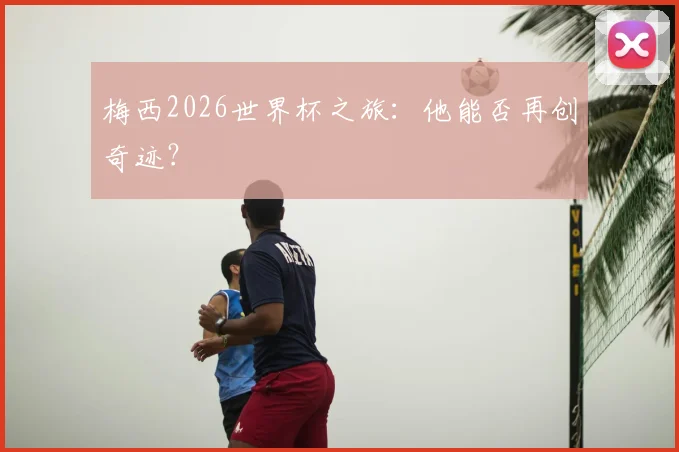 梅西2026世界杯之旅:他能否再创奇迹?