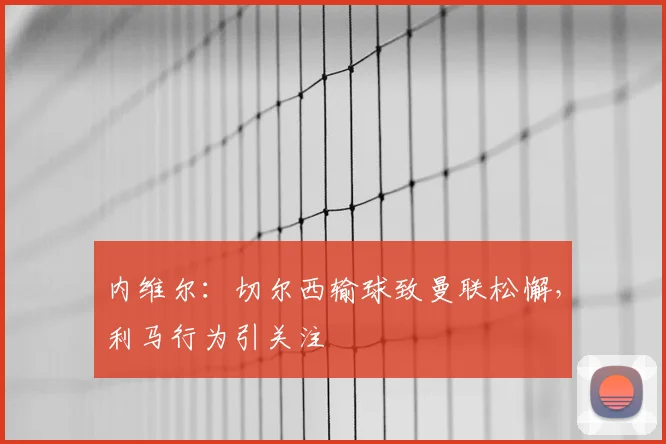 内维尔：切尔西输球致曼联松懈，利马行为引关注
