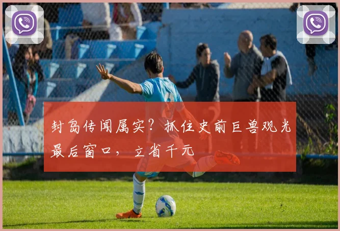 封岛传闻属实？抓住史前巨兽观光最后窗口，立省千元