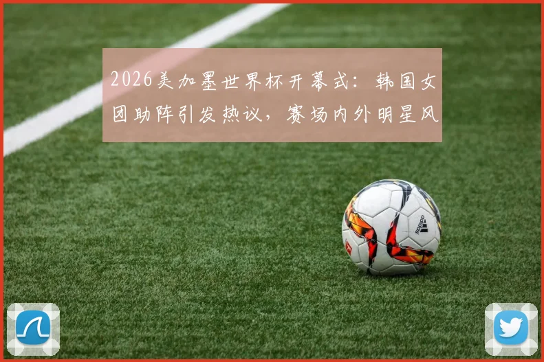 2026美加墨世界杯开幕式:韩国女团助阵引发热议,赛场内外明星风采一览