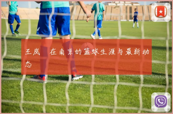 王岚嵚在南京的篮球生涯与最新动态