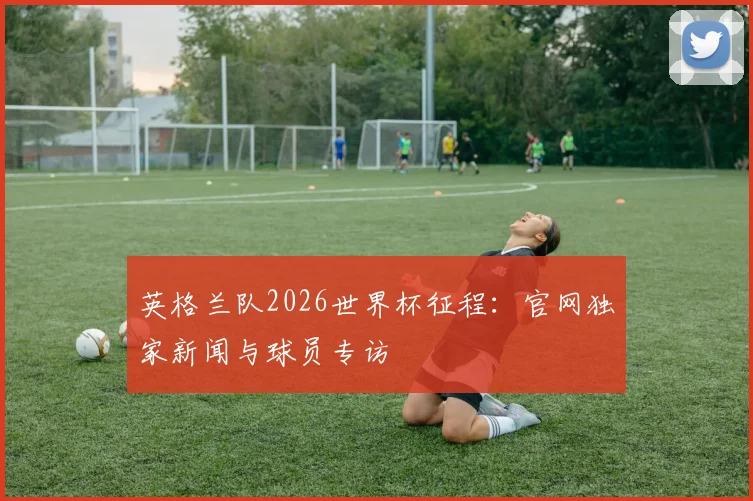 英格兰队2026世界杯征程：官网独家新闻与球员专访