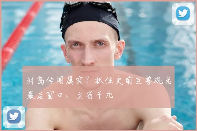 封岛传闻属实？抓住史前巨兽观光最后窗口，立省千元