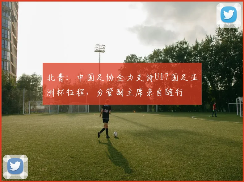 北青：中国足协全力支持U17国足亚洲杯征程，分管副主席亲自随行