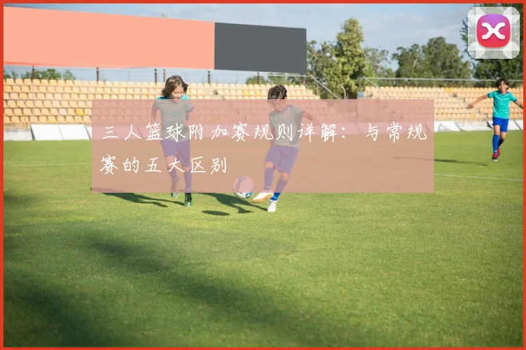 三人篮球附加赛规则详解:与常规赛的五大区别
