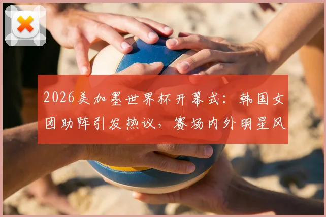 2026美加墨世界杯开幕式:韩国女团助阵引发热议,赛场内外明星风采一览