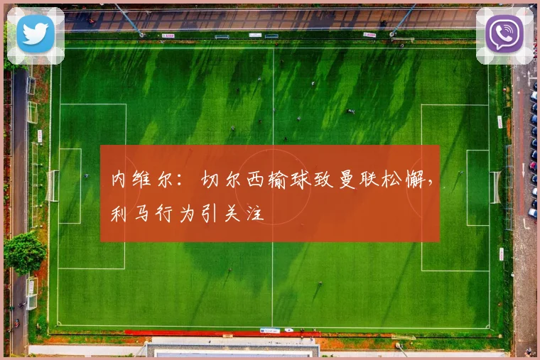 内维尔：切尔西输球致曼联松懈，利马行为引关注