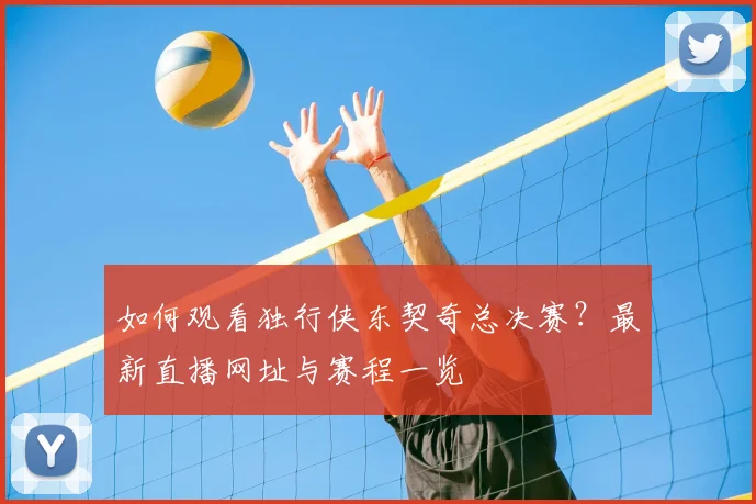 如何观看独行侠东契奇总决赛?最新直播网址与赛程一览