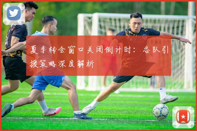 夏季转会窗口关闭倒计时:各队引援策略深度解析