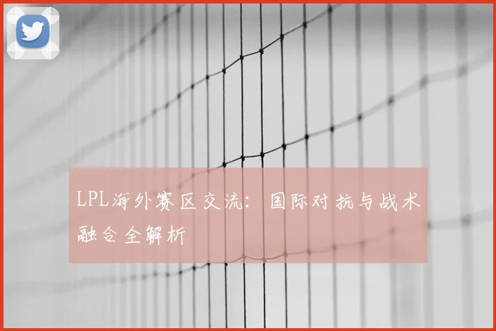 LPL海外赛区交流:国际对抗与战术融合全解析
