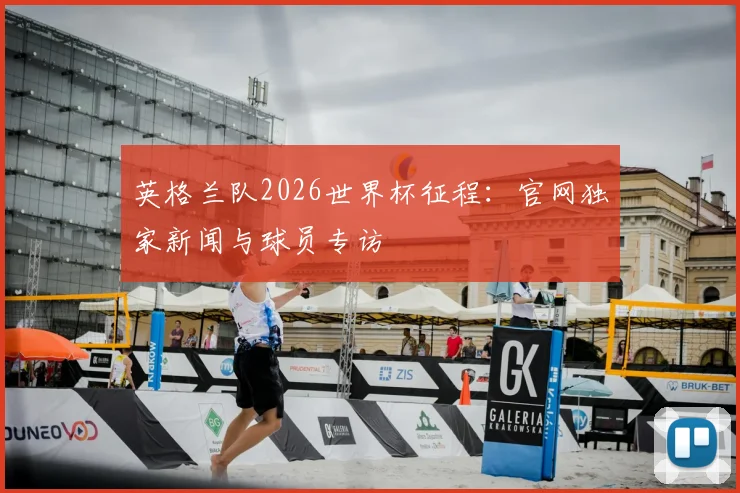 英格兰队2026世界杯征程：官网独家新闻与球员专访