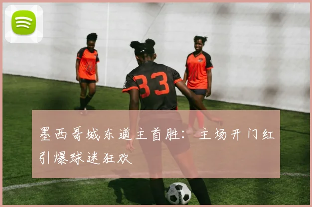 墨西哥城东道主首胜:主场开门红引爆球迷狂欢