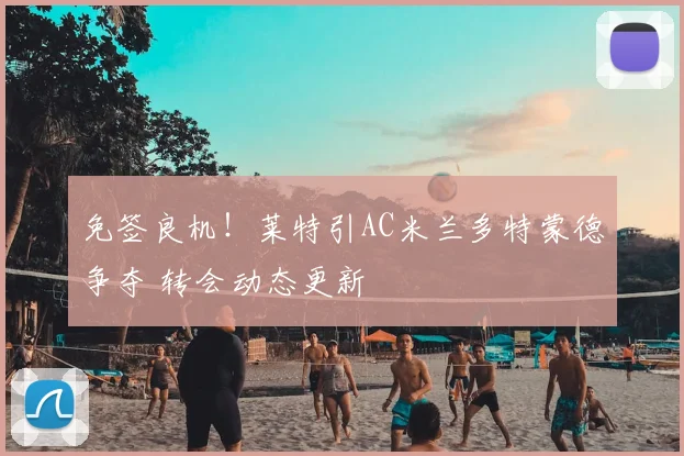 免签良机！莱特引AC米兰多特蒙德争夺 转会动态更新